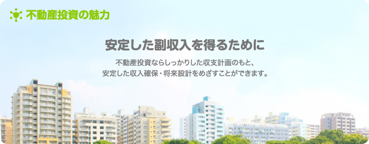 安定した副収入を得るために　不動産投資ならしっかりした収支計画のもと、安定した収入確保・将来設計をめざすことができます。