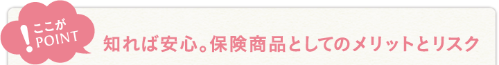 ここがポイント！知れば安心。保険商品としてのメリットとリスク