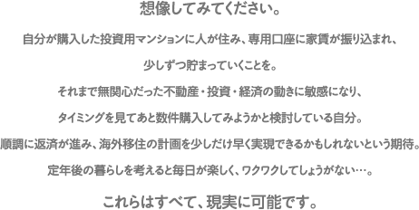 想像してみてください。自分が購入した投資用マンションに人が住み、専用口座に家賃が振り込まれ、少しずつ貯まっていくことを。それまで無関心だった不動産・投資・経済の動きに敏感になり、タイミングを見てあと数件購入してみようかと検討している自分。順調に返済が進み、海外移住の計画を少しだけ早く実現できるかもしれないという期待。定年後の暮らしを考えると毎日が楽しく、ワクワクしてしょうがない…。これらはすべて、現実に可能です。