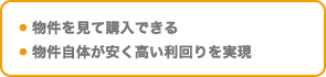 ・ 物件を見て購入できる・ 物件自体が安く高い利回りを実現