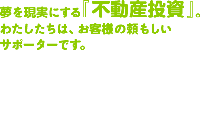 夢を現実にする『不動産投資』。わたしたちは、お客様の頼もしいサポーターです。